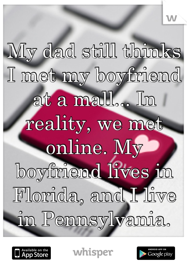 My dad still thinks I met my boyfriend at a mall... In reality, we met online. My boyfriend lives in Florida, and I live in Pennsylvania.