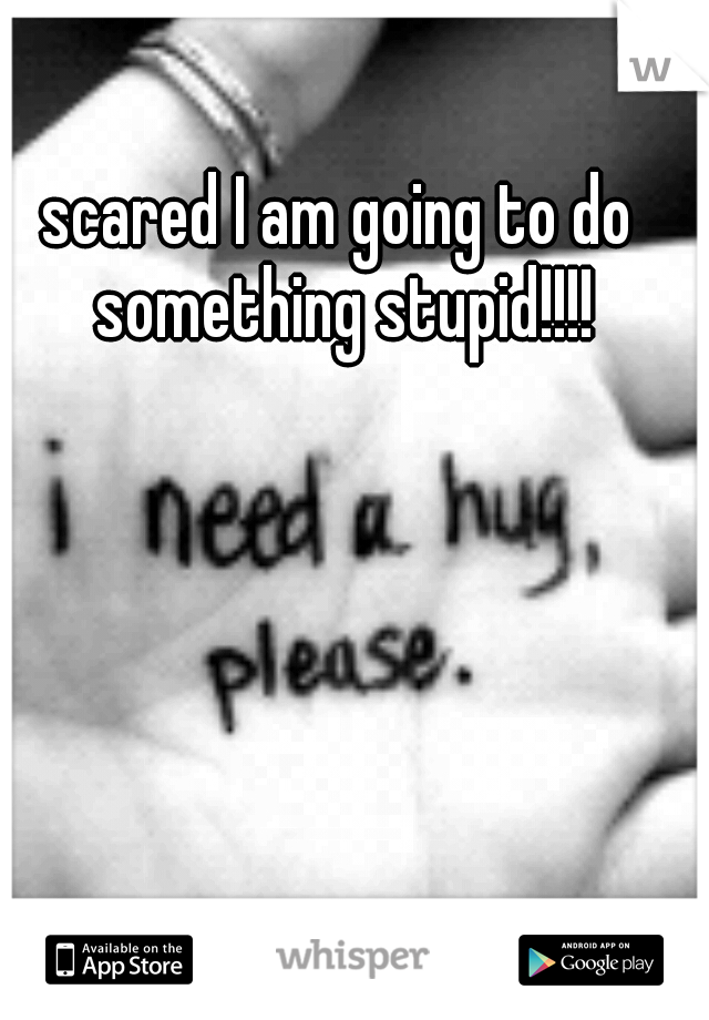 scared I am going to do something stupid!!!!