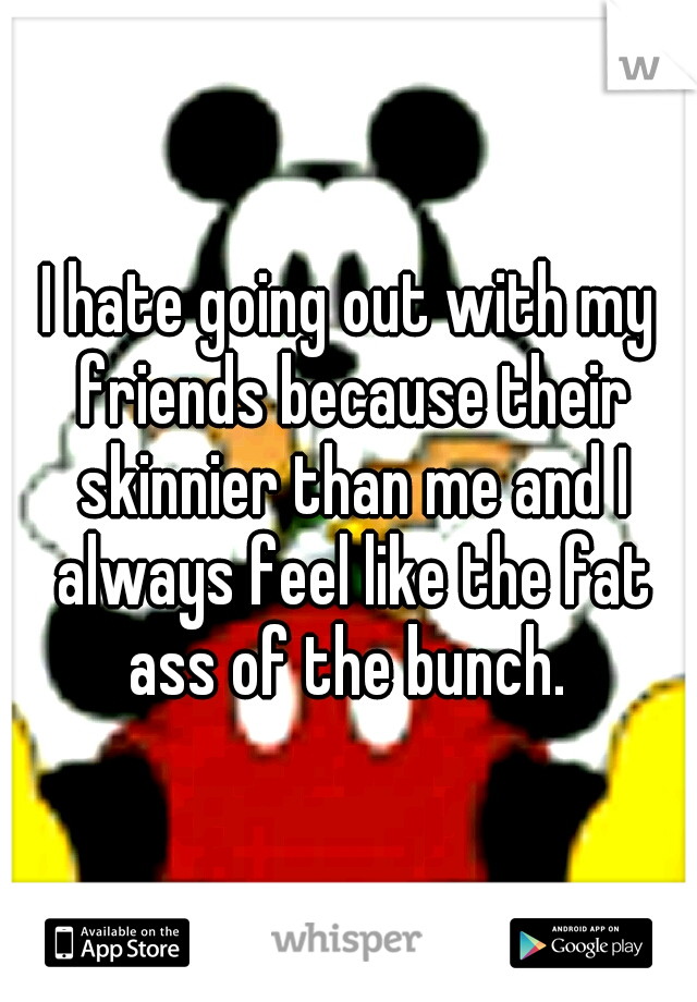 I hate going out with my friends because their skinnier than me and I always feel like the fat ass of the bunch. 