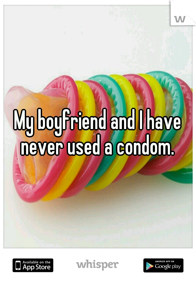 My boyfriend and I have never used a condom. 