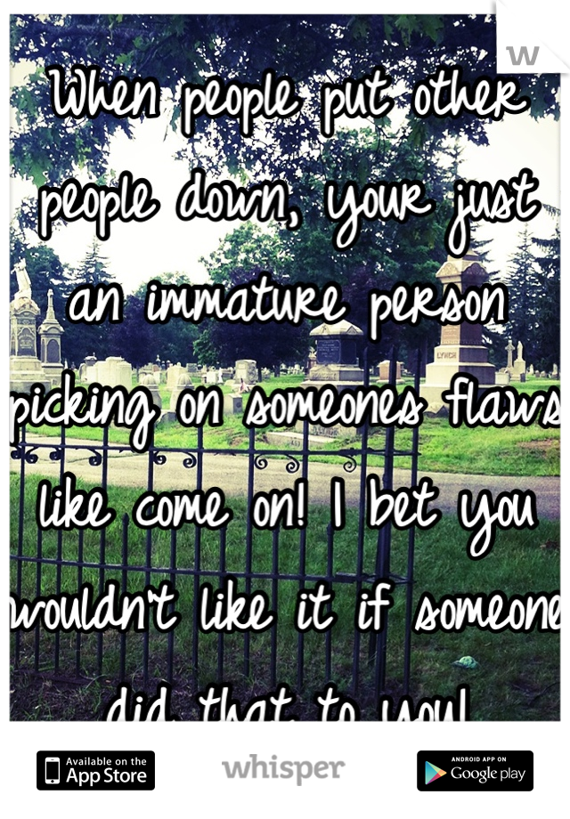 When people put other people down, your just an immature person picking on someones flaws like come on! I bet you wouldn't like it if someone did that to you!