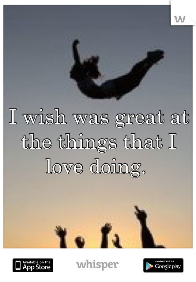 I wish was great at the things that I love doing. 