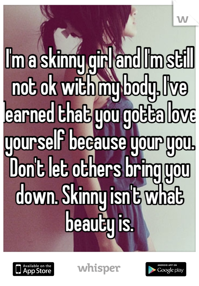 I'm a skinny girl and I'm still not ok with my body. I've learned that you gotta love yourself because your you. Don't let others bring you down. Skinny isn't what beauty is.