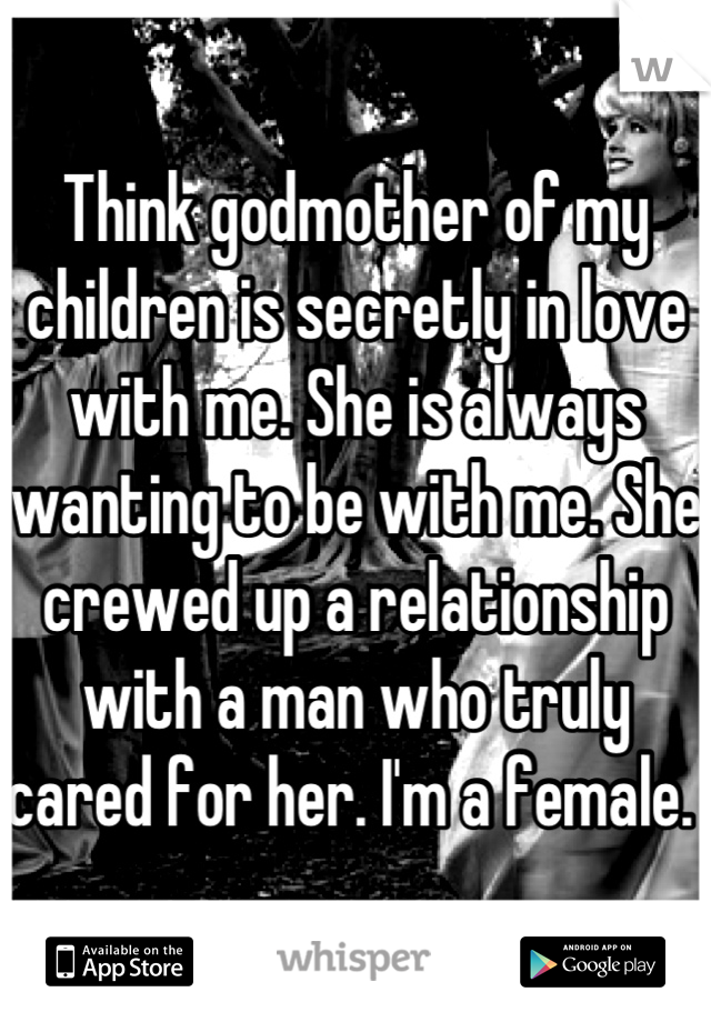 Think godmother of my children is secretly in love with me. She is always wanting to be with me. She crewed up a relationship with a man who truly cared for her. I'm a female. 