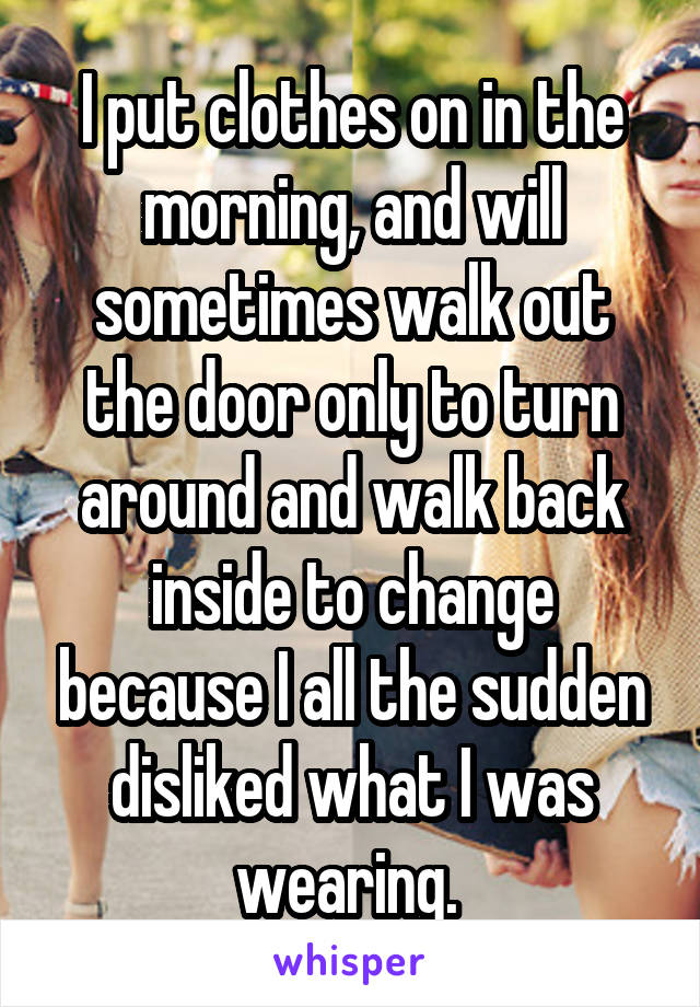 I put clothes on in the morning, and will sometimes walk out the door only to turn around and walk back inside to change because I all the sudden disliked what I was wearing. 