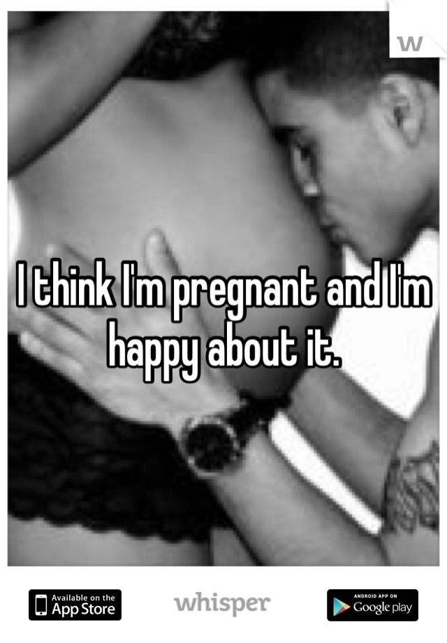 I think I'm pregnant and I'm happy about it.