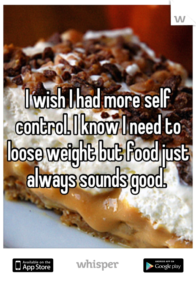 I wish I had more self control. I know I need to loose weight but food just always sounds good. 