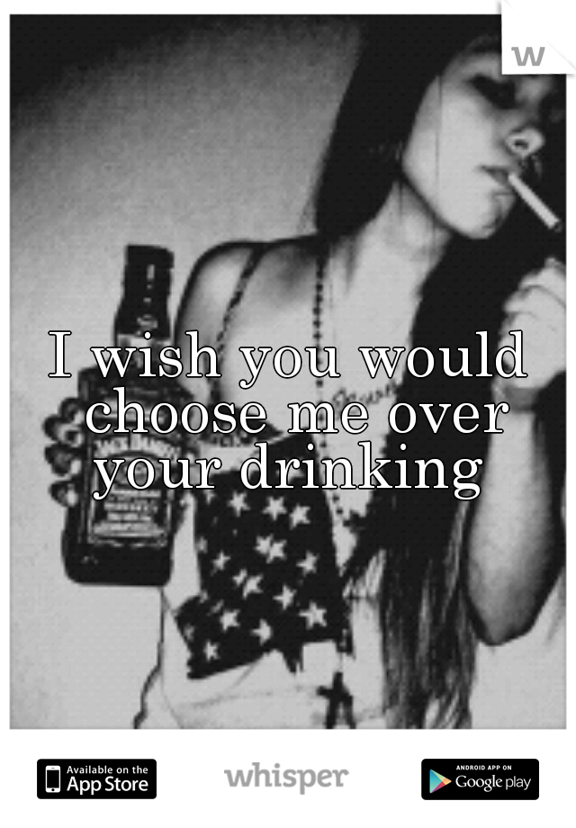 I wish you would choose me over your drinking 