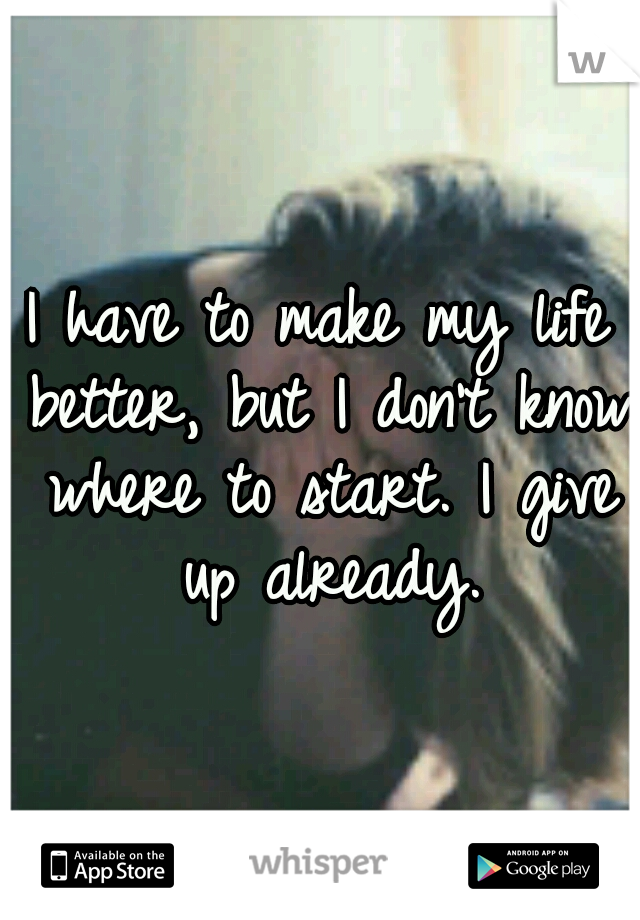 I have to make my life better, but I don't know where to start. I give up already.