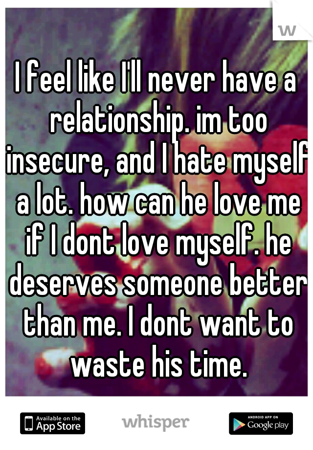 I feel like I'll never have a relationship. im too insecure, and I hate myself a lot. how can he love me if I dont love myself. he deserves someone better than me. I dont want to waste his time.