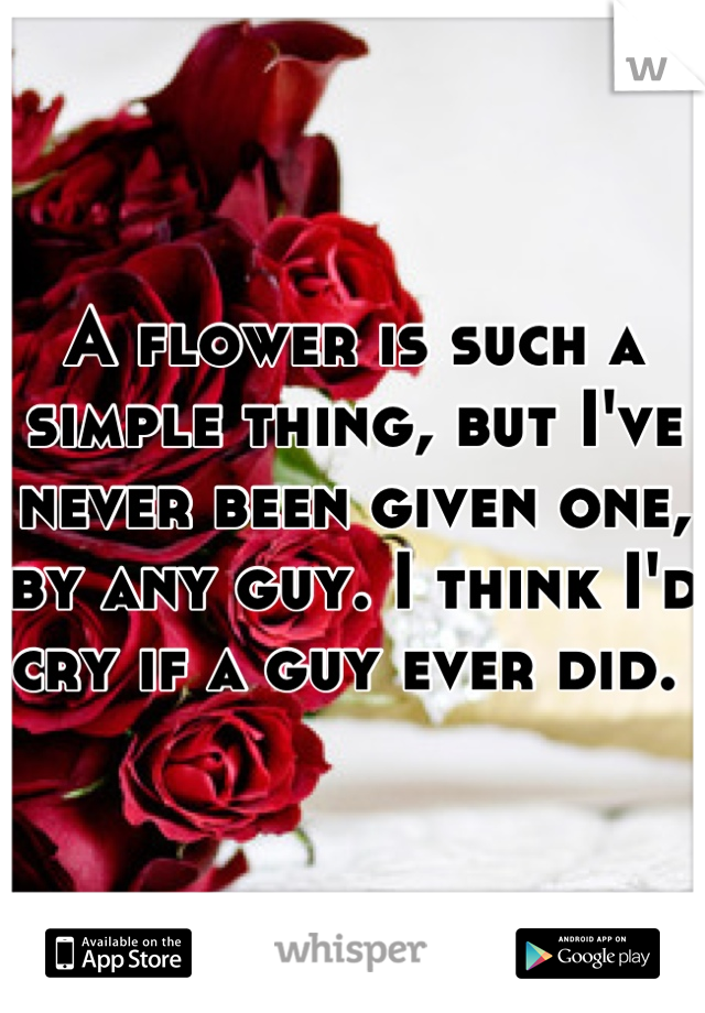 A flower is such a simple thing, but I've never been given one, by any guy. I think I'd cry if a guy ever did. 