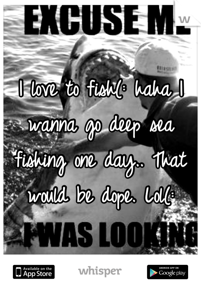 I love to fish(: haha I wanna go deep sea fishing one day.. That would be dope. Lol(: