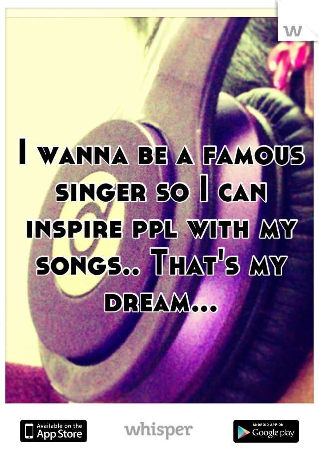 I wanna be a famous singer so I can inspire ppl with my songs.. That's my dream...