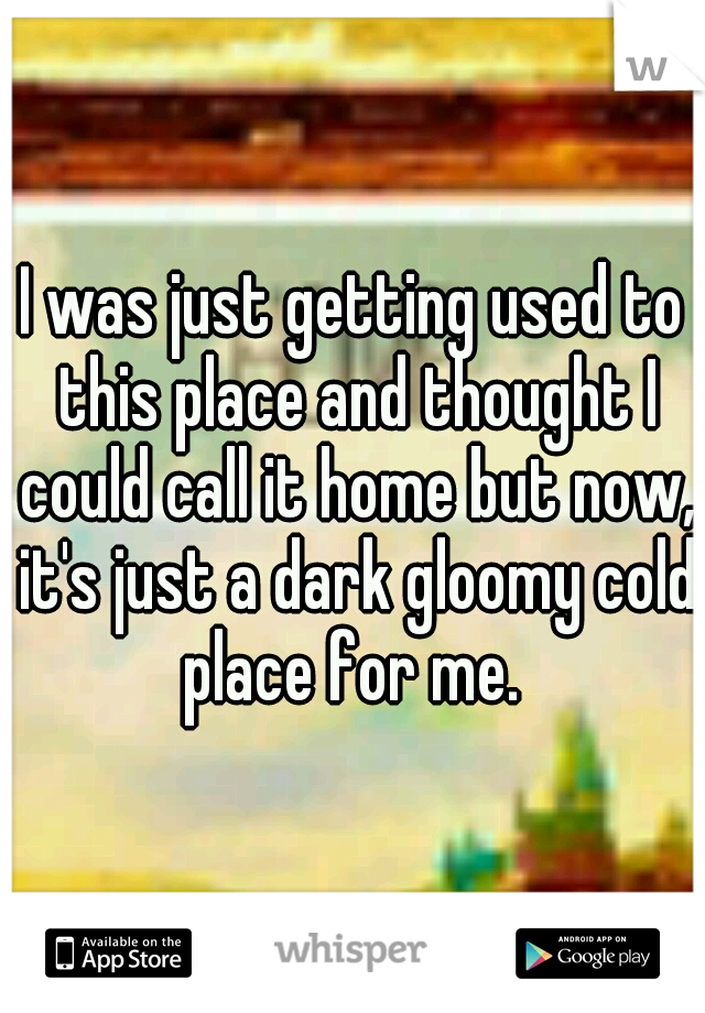 I was just getting used to this place and thought I could call it home but now, it's just a dark gloomy cold place for me. 