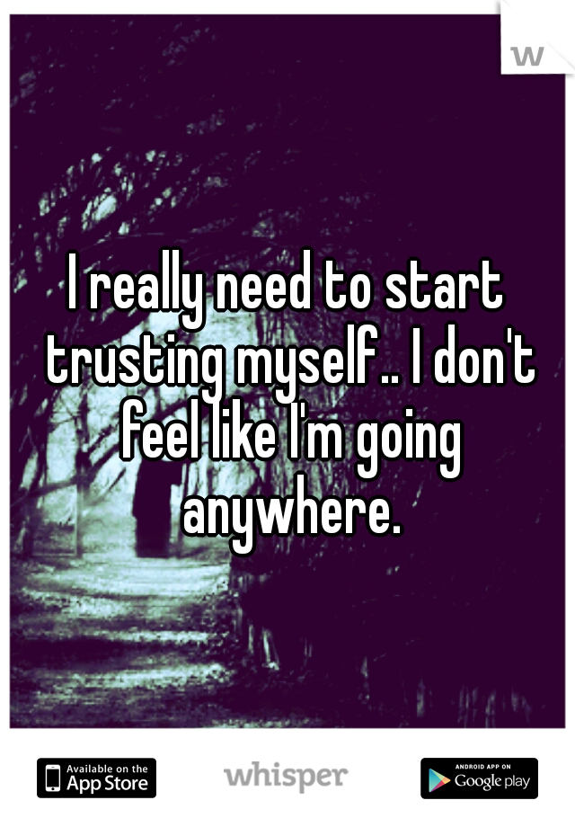 I really need to start trusting myself.. I don't feel like I'm going anywhere.