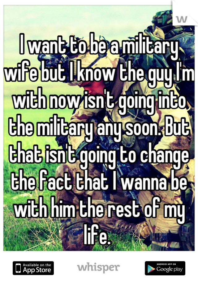 I want to be a military wife but I know the guy I'm with now isn't going into the military any soon. But that isn't going to change the fact that I wanna be with him the rest of my life. 