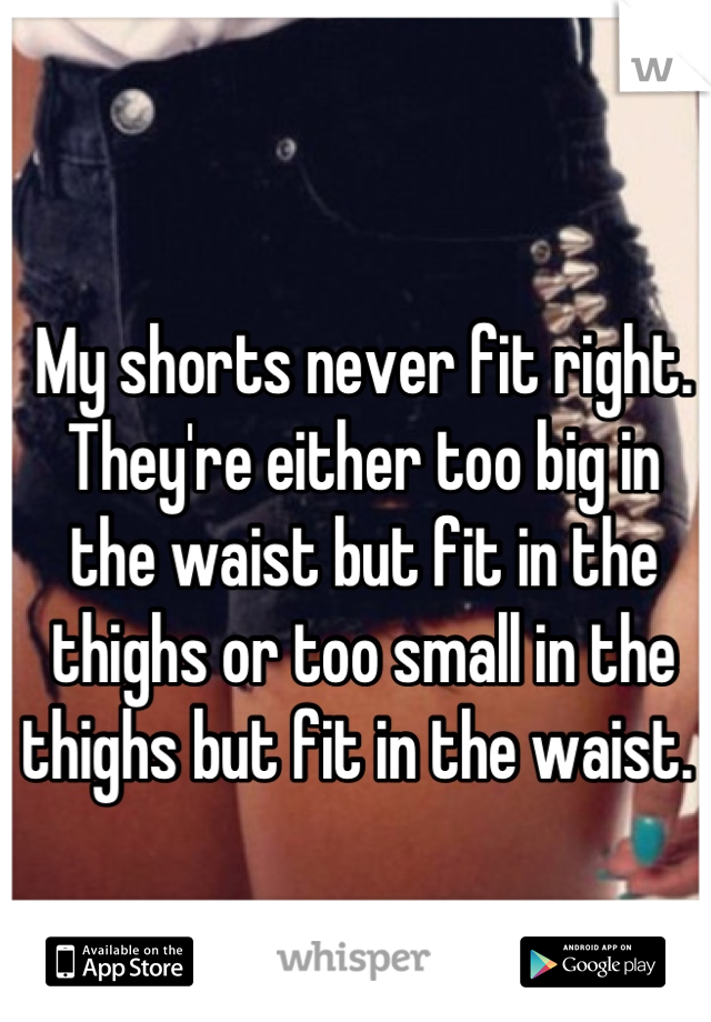 My shorts never fit right. They're either too big in the waist but fit in the thighs or too small in the thighs but fit in the waist. 