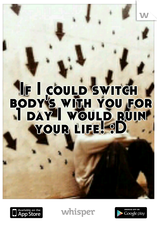 If I could switch body's with you for 1 day I would ruin your life! :D