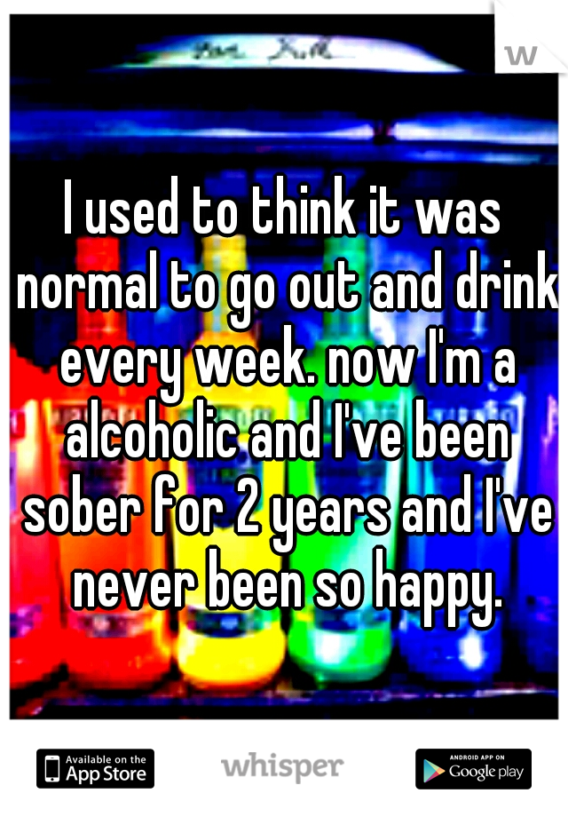 I used to think it was normal to go out and drink every week. now I'm a alcoholic and I've been sober for 2 years and I've never been so happy.