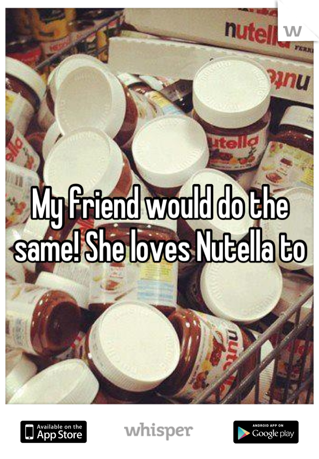 My friend would do the same! She loves Nutella to