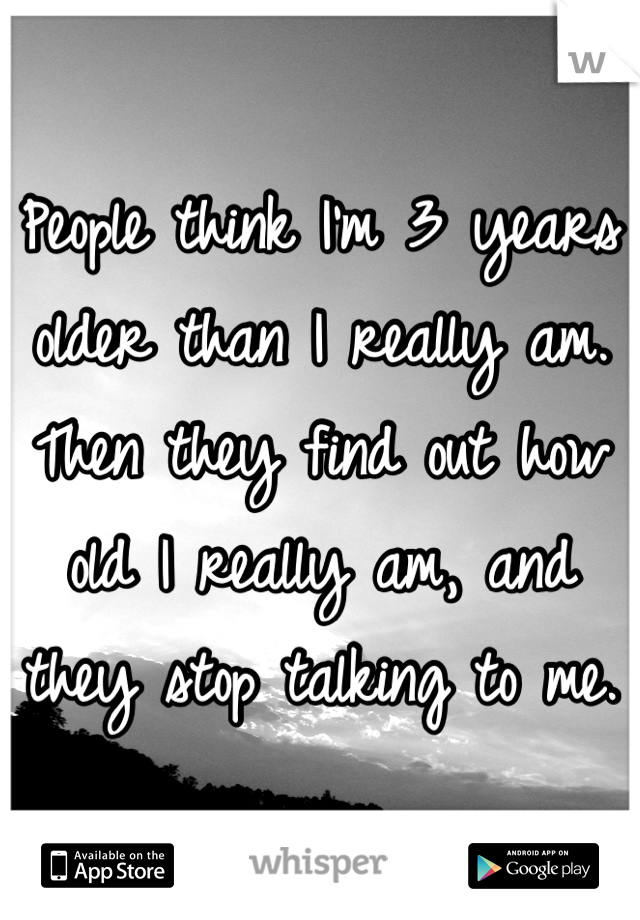 People think I'm 3 years older than I really am. Then they find out how old I really am, and they stop talking to me.