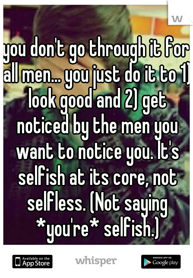 you don't go through it for all men... you just do it to 1) look good and 2) get noticed by the men you want to notice you. It's selfish at its core, not selfless. (Not saying *you're* selfish.)