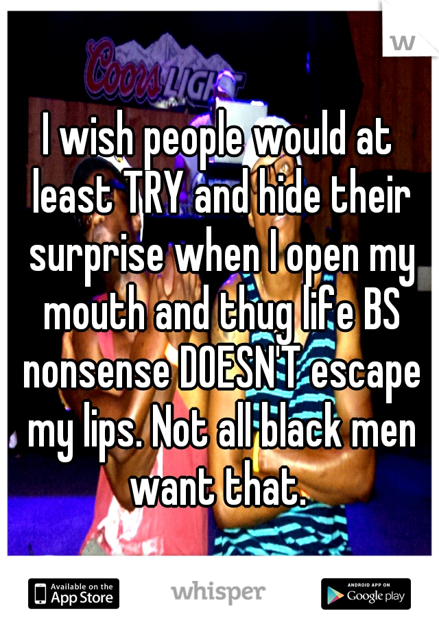 I wish people would at least TRY and hide their surprise when I open my mouth and thug life BS nonsense DOESN'T escape my lips. Not all black men want that. 