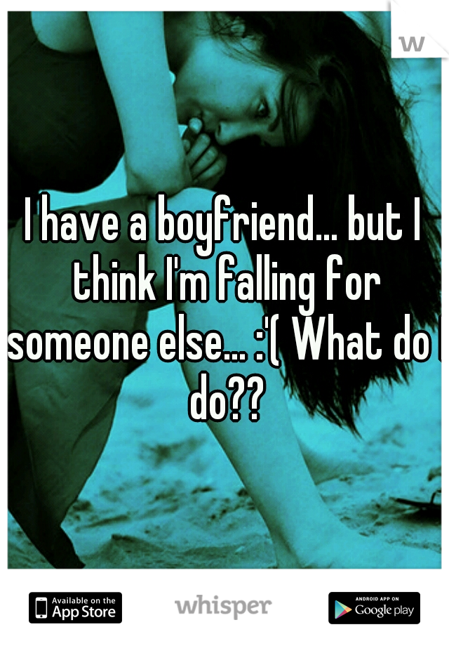 I have a boyfriend... but I think I'm falling for someone else... :'( What do I do??