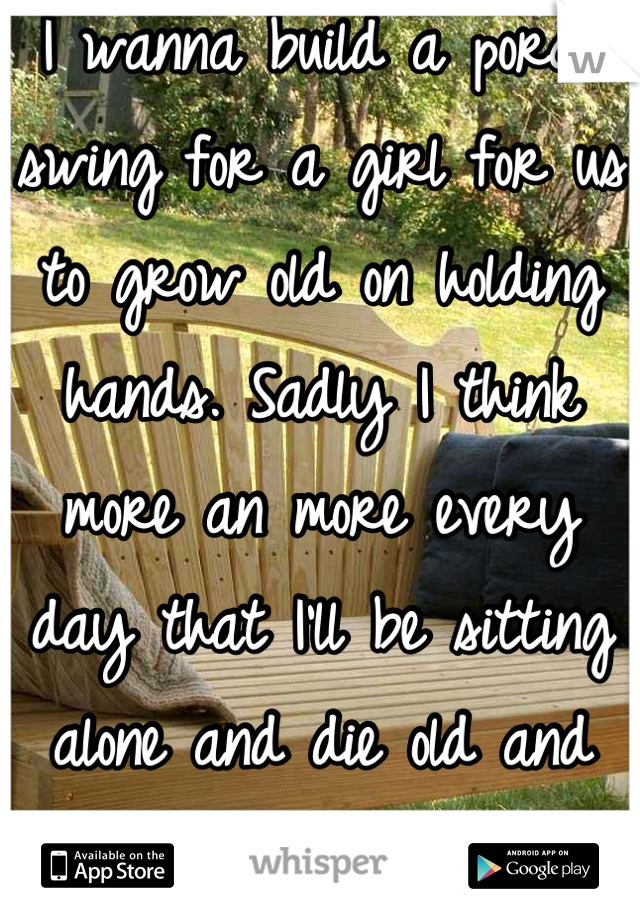 I wanna build a porch swing for a girl for us to grow old on holding hands. Sadly I think more an more every day that I'll be sitting alone and die old and miserable. 