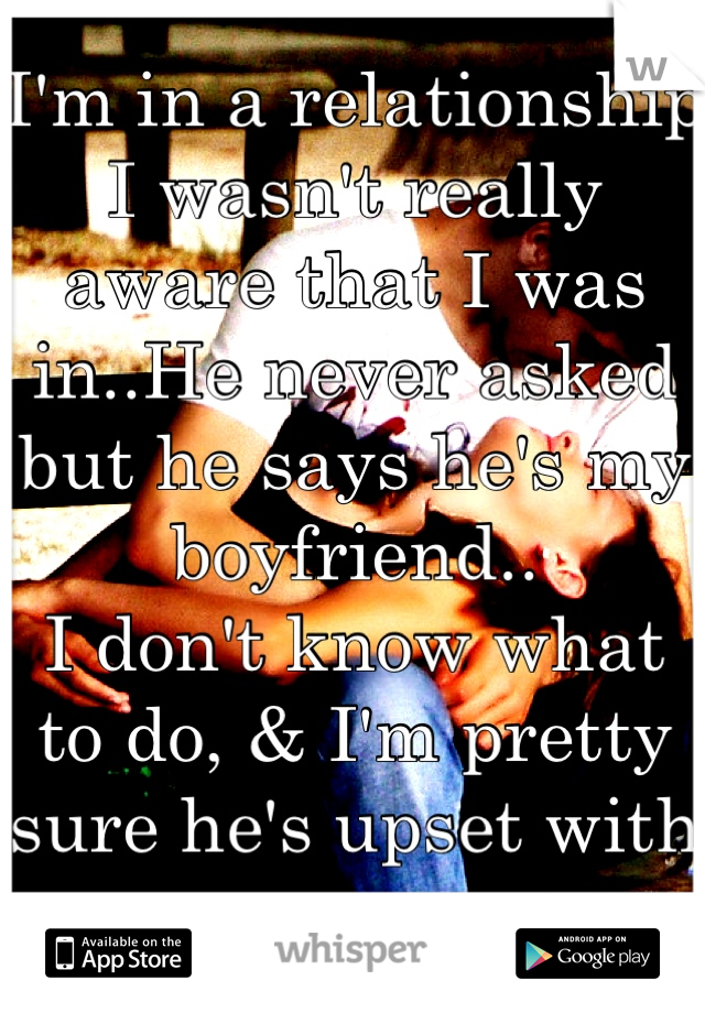 I'm in a relationship I wasn't really aware that I was in..He never asked but he says he's my boyfriend..
I don't know what to do, & I'm pretty sure he's upset with me.-.