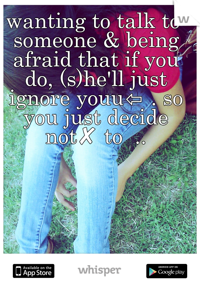 wanting to talk to someone & being afraid that if you do, (s)he'll just ignore youu⇦ . so you just decide not✘ to  ..