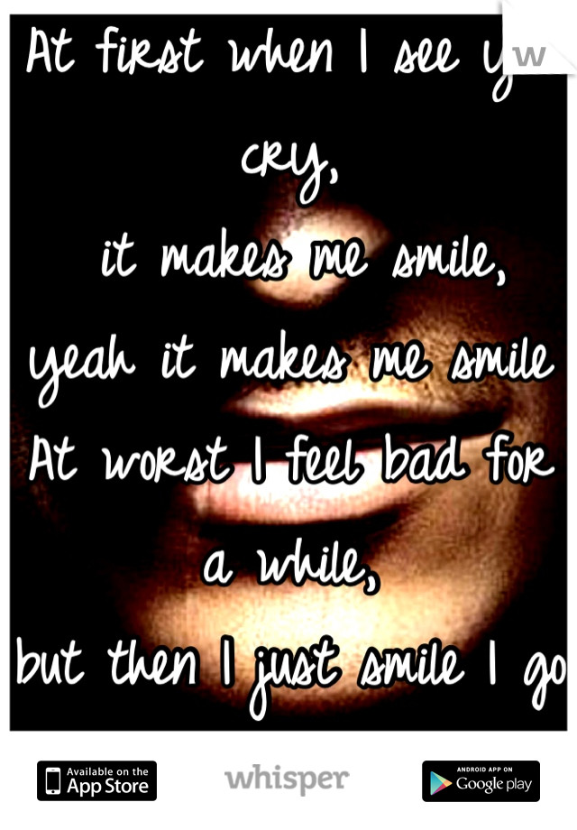 At first when I see you cry,
 it makes me smile, 
yeah it makes me smile
At worst I feel bad for a while,
but then I just smile I go ahead and smile