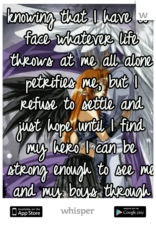 knowing that I have to face whatever life throws at me all alone petrifies me, but I refuse to settle and just hope until I find my hero I can be strong enough to see me and my boys through safely....