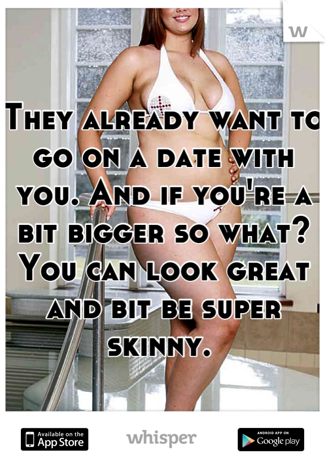 They already want to go on a date with you. And if you're a bit bigger so what? You can look great and bit be super skinny. 