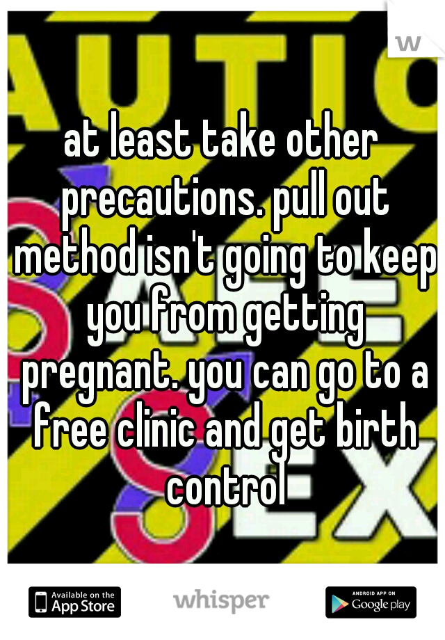 at least take other precautions. pull out method isn't going to keep you from getting pregnant. you can go to a free clinic and get birth control