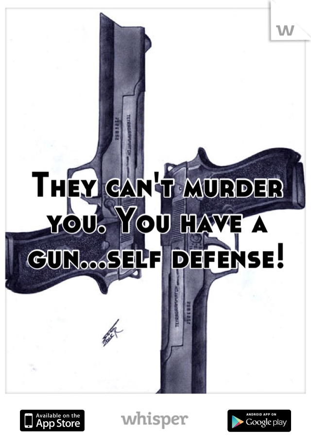 They can't murder you. You have a gun...self defense!