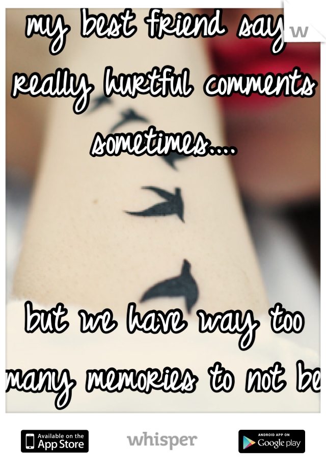 my best friend says really hurtful comments sometimes....


but we have way too many memories to not be friends.