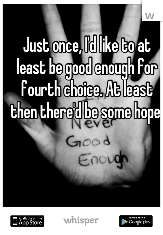 Just once, I'd like to at least be good enough for fourth choice. At least then there'd be some hope.