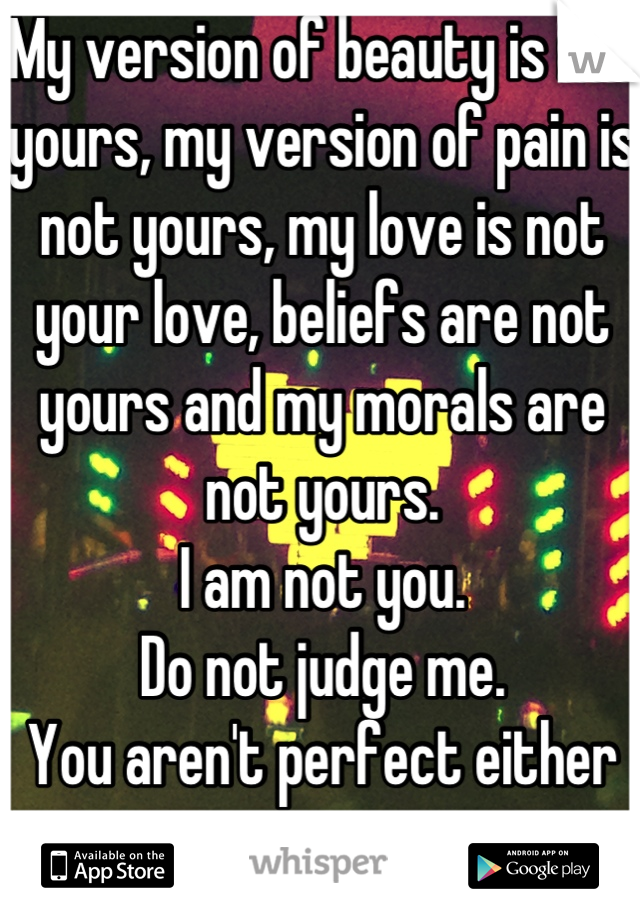 My version of beauty is not yours, my version of pain is not yours, my love is not your love, beliefs are not yours and my morals are not yours.
I am not you.
Do not judge me.
You aren't perfect either