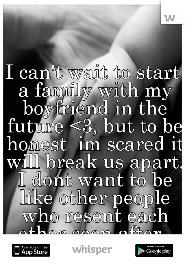 I can't wait to start a family with my boyfriend in the future <3, but to be honest  im scared it will break us apart. I dont want to be like other people who resent each other soon after. 