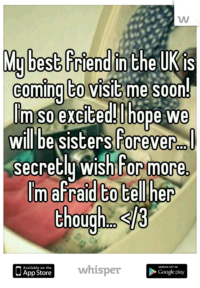 My best friend in the UK is coming to visit me soon! I'm so excited! I hope we will be sisters forever... I secretly wish for more. I'm afraid to tell her though... </3