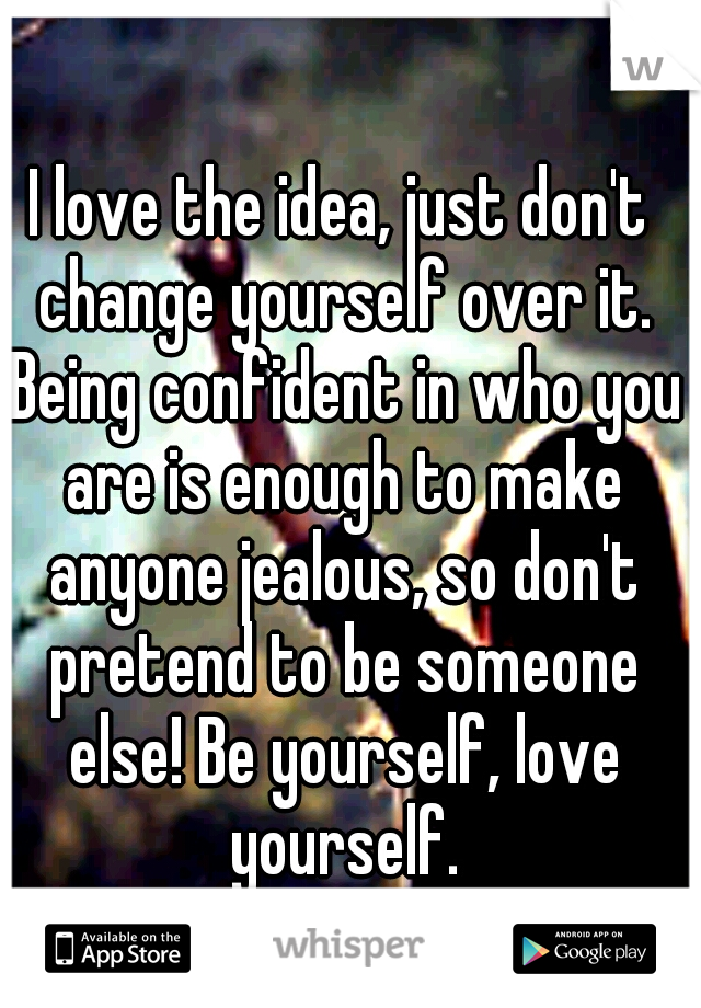 I love the idea, just don't change yourself over it. Being confident in who you are is enough to make anyone jealous, so don't pretend to be someone else! Be yourself, love yourself.