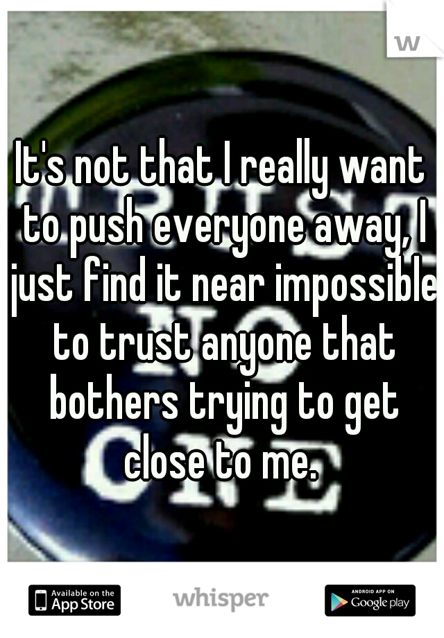 It's not that I really want to push everyone away, I just find it near impossible to trust anyone that bothers trying to get close to me. 