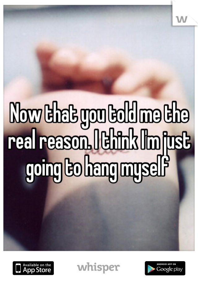 Now that you told me the real reason. I think I'm just going to hang myself 