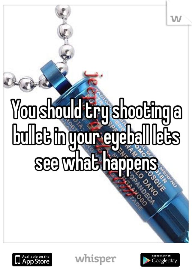 You should try shooting a bullet in your eyeball lets see what happens