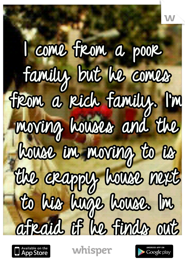 I come from a poor family but he comes from a rich family. I'm moving houses and the house im moving to is the crappy house next to his huge house. Im afraid if he finds out im poor he might leave me.