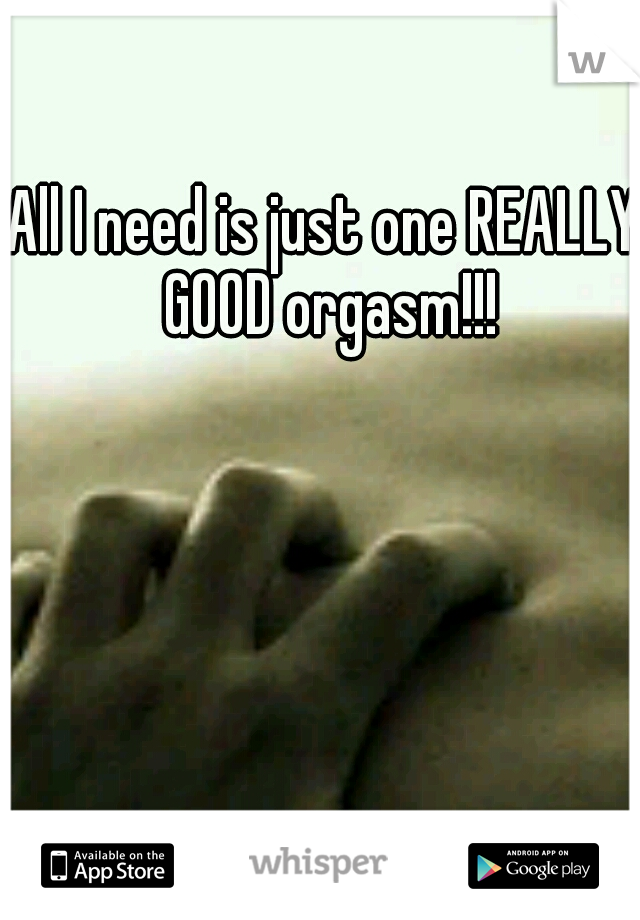 All I need is just one REALLY GOOD orgasm!!!