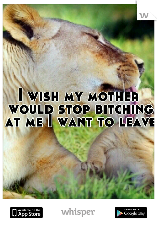 I wish my mother would stop bitching at me I want to leave 