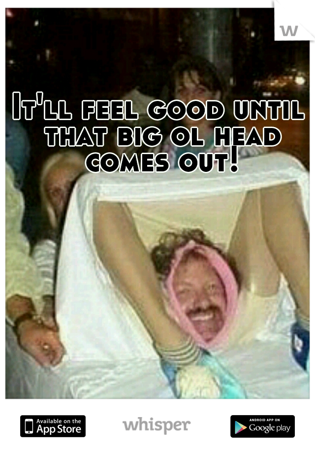 It'll feel good until that big ol head comes out!