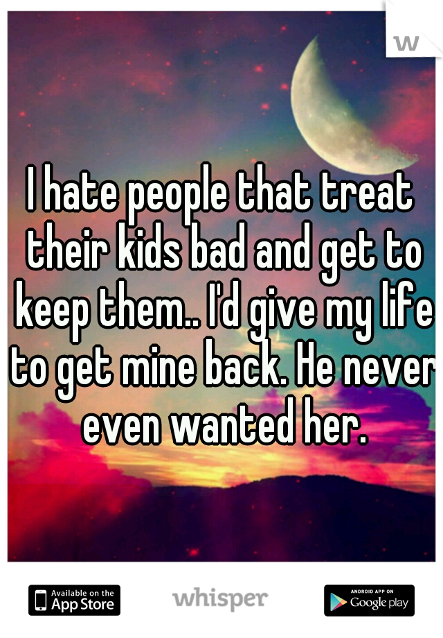 I hate people that treat their kids bad and get to keep them.. I'd give my life to get mine back. He never even wanted her.